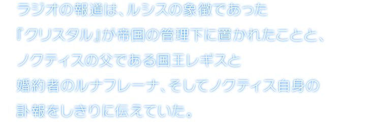 ラジオの報道は、ルシスの象徴であった『クリスタル』が帝国の管理下に置かれたことと、ノクティスの父である国王レギスと婚約者のルナフレーナ、そしてノクティス自身の訃報をしきりに伝えていた。