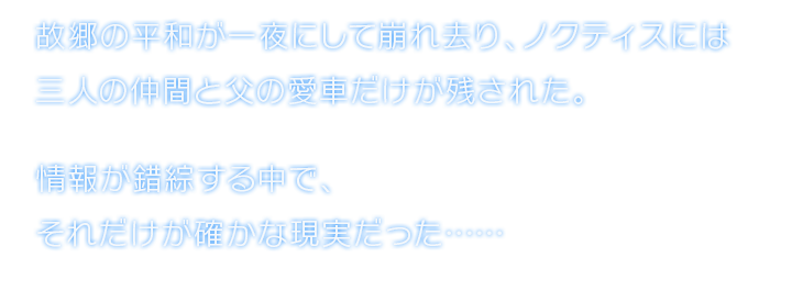 故郷の平和が一夜にして崩れ去り、ノクティスには三人の仲間と父の愛車だけが残された。情報が錯綜する中で、それだけが確かな現実だった……