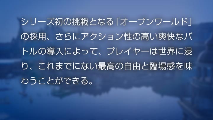 シリーズ初の挑戦となる「オープンワールド」の採用、さらにアクション性の高い爽快なバトルの導入によって、プレイヤーは世界に浸り、これまでにない最高の自由と臨場感を味わうことができる。