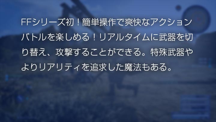 FFシリーズ初！簡単操作で爽快なアクションバトルを楽しめる！リアルタイムに武器を切り替え、攻撃することができる。特殊武器やよりリアリティを追求した魔法もある。