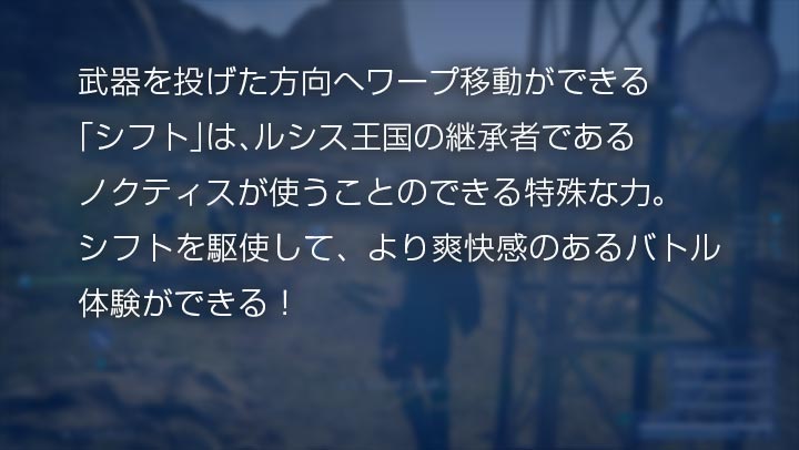 武器を投げた方向へワープ移動ができる「シフト」は、ルシス王国の継承者であるノクティスが使うことのできる特殊な力。シフトを駆使して、より爽快感のあるバトル体験ができる！