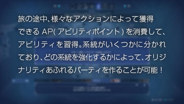 旅の途中、様々なアクションによって獲得できるAP(アビリティポイント)を消費して、アビリティを習得。系統がいくつかに分かれており、どの系統を強化するかによって、オリジナリティあふれるパーティを作ることが可能！