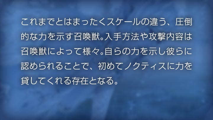 これまでとはまったくスケールの違う、圧倒的な力を示す召喚獣。入手方法や攻撃内容は召喚獣によって様々。自らの力を示し彼らに認められることで、初めてノクティスに力を貸してくれる存在となる。