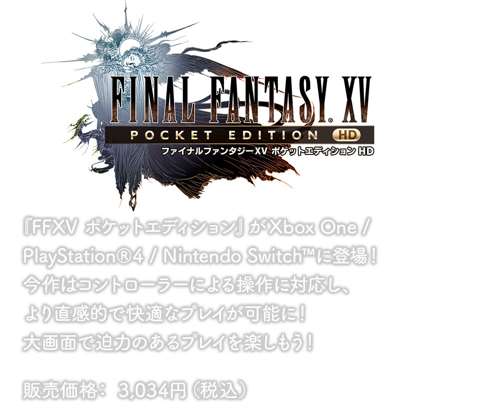 『FFXV ポケットエディション』がXbox One / PlayStation®4 / Nintendo Switch™に登場！今作はコントローラーによる操作に対応し、より直感的で快適なプレイが可能に！大画面で迫力のあるプレイを楽しもう！販売価格： 3,034円（税込）