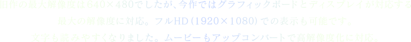 旧作の最大解像度は640×480でしたが、今作ではグラフィックボードとディスプレイが対応する最大の解像度に対応。フルHD（1920×1080）での表示も可能です。文字も読みやすくなりました。ムービーもアップコンバートで高解像度化に対応。