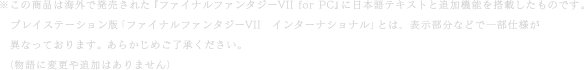 ※この商品は海外で発売された『ファイナルファンタジーVII for PC』に日本語テキストと追加機能を搭載したものです。プレイステーション版「ファイナルファンタジーVII　インターナショナル」とは、表示部分などで一部仕様が異なっております。あらかじめご了承ください。（物語に変更や追加はありません）
