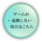 ゲームが起動しない場合はこちら