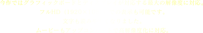 今作ではグラフィックボードとディスプレイが対応する最大の解像度に対応。フルHD（1920×1080）での表示も可能です。文字も読みやすくなりました。ムービーもアップコンバートで高解像度化に対応。