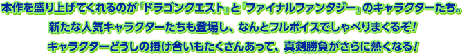本作を盛り上げてくれるのが「ドラゴンクエスト」と「ファイナルファンタジー」のキャラクターたち。新たな人気キャラクターたちも登場し、なんとフルボイスでしゃべりまくるぞ！キャラクターどうしの掛け合いもたくさんあって、真剣勝負がさらに熱くなる！