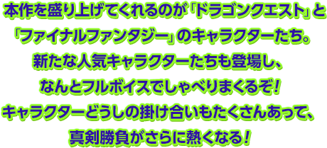 本作を盛り上げてくれるのが「ドラゴンクエスト」と「ファイナルファンタジー」のキャラクターたち。新たな人気キャラクターたちも登場し、なんとフルボイスでしゃべりまくるぞ！キャラクターどうしの掛け合いもたくさんあって、真剣勝負がさらに熱くなる！