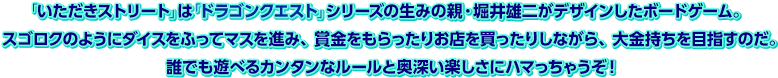 「いただきストリート」は「ドラゴンクエスト」シリーズの生みの親・堀井雄二がデザインしたボードゲーム。スゴロクのようにダイスをふってマスを進み、賞金をもらったりお店を買ったりしながら、大金持ちを目指すのだ。誰でも遊べるカンタンなルールと奥深い楽しさにハマっちゃうぞ！