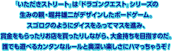 「いただきストリート」は「ドラゴンクエスト」シリーズの生みの親・堀井雄二がデザインしたボードゲーム。スゴロクのようにダイスをふってマスを進み、賞金をもらったりお店を買ったりしながら、大金持ちを目指すのだ。誰でも遊べるカンタンなルールと奥深い楽しさにハマっちゃうぞ！