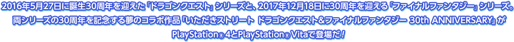 2016年5月27日に誕生30周年を迎えた「ドラゴンクエスト」シリーズと、2017年12月18日に30周年を迎える「ファイナルファンタジー」シリーズ。両シリーズの30周年を記念する夢のコラボ作品『いただきストリート ドラゴンクエスト＆ファイナルファンタジー 30th ANNIVERSARY』がPlayStation®4とPlayStation®Vitaで登場だ！