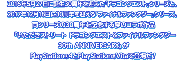 2016年5月27日に誕生30周年を迎えた「ドラゴンクエスト」シリーズと、2017年12月18日に30周年を迎える「ファイナルファンタジー」シリーズ。両シリーズの30周年を記念する夢のコラボ作品『いただきストリート ドラゴンクエスト＆ファイナルファンタジー 30th ANNIVERSARY』がPlayStation®4とPlayStation®Vitaで登場だ！