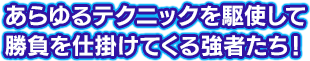 あらゆるテクニックを駆使して勝負を仕掛けてくる強者たち！