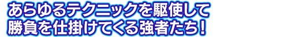 あらゆるテクニックを駆使して勝負を仕掛けてくる強者たち！