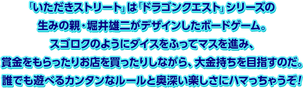 「いただきストリート」は「ドラゴンクエスト」シリーズの生みの親・堀井雄二がデザインしたボードゲーム。スゴロクのようにダイスをふってマスを進み、賞金をもらったりお店を買ったりしながら、大金持ちを目指すのだ。誰でも遊べるカンタンなルールと奥深い楽しさにハマっちゃうぞ！