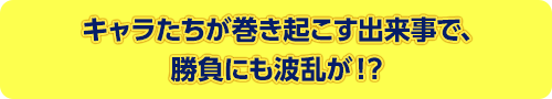 キャラたちが巻き起こす出来事で、勝負にも波乱が！？ 