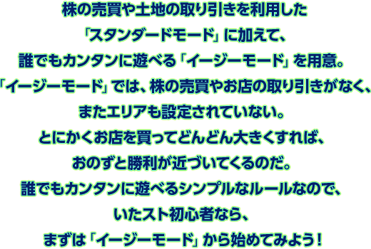 株の売買や土地の取り引きを利用した「スタンダードモード」に加えて、誰でもカンタンに遊べる「イージーモード」を用意。「イージーモード」では、株の売買やお店の取り引きがなく、またエリアも設定されていない。とにかくお店を買ってどんどん大きくすれば、おのずと勝利が近づいてくるのだ。誰でもカンタンに遊べるシンプルなルールなので、いたスト初心者なら、まずは「イージーモード」から始めてみよう！