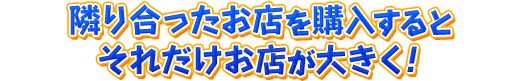 隣り合ったお店を購入するとそれだけお店が大きく！