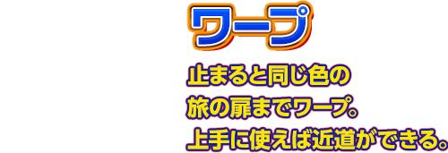 【ワープ】止まると同じ色の旅の扉までワープ。上手に使えば近道ができる。 