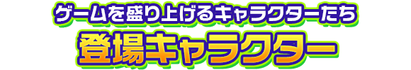 ゲームを盛り上げるキャラクターたち　登場キャラクター