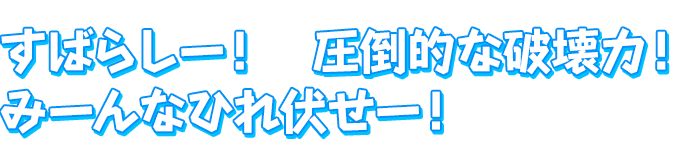 すばらしー！　圧倒的な破壊力！みーんなひれ伏せー！