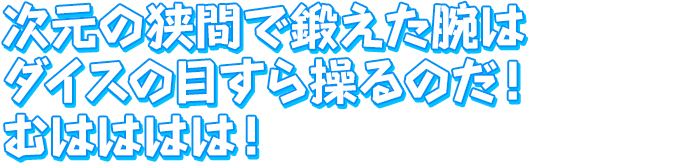 次元の狭間で鍛えた腕は　ダイスの目すら操るのだ！　むはははは！