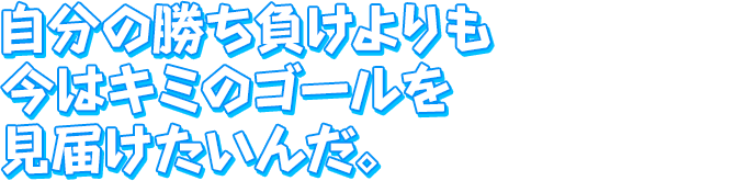 自分の勝ち負けよりも　今はキミのゴールを見届けたいんだ。