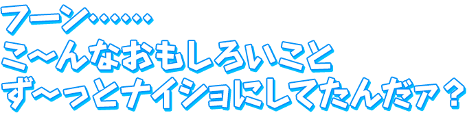 フーン……こ～んなおもしろいこと　ず～っとナイショにしてたんだァ？