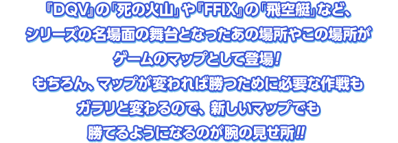 『DQV』の「死の火山」や『FFIX』の「飛空艇」など、シリーズの名場面の舞台となったあの場所やこの場所がゲームのマップとして登場！もちろん、マップが変われば勝つために必要な作戦もガラリと変わるので、新しいマップでも勝てるようになるのが腕の見せ所！！