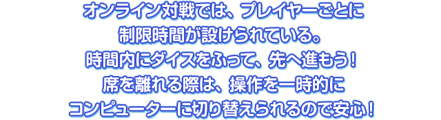 オンライン対戦では、プレイヤーごとに制限時間が設けられている。時間内にダイスをふって、先へ進もう！席を離れる際は、操作を一時的にコンピューターに切り替えられるので安心！