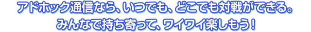 アドホック通信なら、いつでも、どこでも対戦ができる。みんなで持ち寄って、ワイワイ楽しもう！