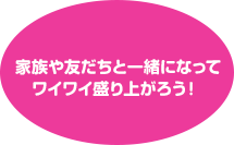 家族や友だちと一緒になってワイワイ盛り上がろう！ 