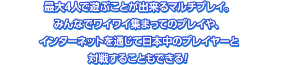 最大4人で遊ぶことができるマルチプレイ。みんなでワイワイ集まってのプレイや、インターネットを通じて日本中のプレイヤーと対戦することもできる！