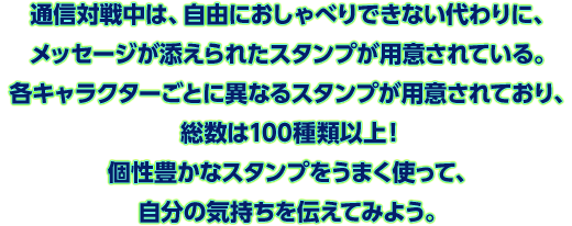 通信対戦中は、自由におしゃべりできない代わりに、メッセージが添えられたスタンプが用意されている。各キャラクターごとに異なるスタンプが用意されており、総数は100種類以上！個性豊かなスタンプをうまく使って、自分の気持ちを伝えてみよう。