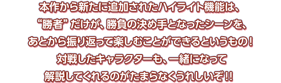 本作から新たに追加されたハイライト機能は、“勝者”だけが、勝負の決め手となったシーンを、あとから振り返って楽しむことができるというもの！対戦したキャラクターも、一緒になって解説してくれるのがたまらなくうれしいぞ！！