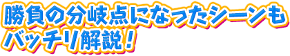 勝負の分岐点になったシーンもバッチリ解説！