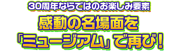 30周年ならではのお楽しみ要素　感動の名場面を「ミュージアム」で再び！