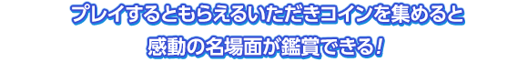 プレイするともらえるいただきコインを集めると感動の名場面が鑑賞できる！