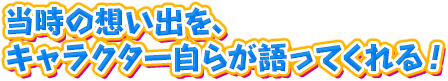 当時の想い出を、キャラクター自らが語ってくれる！