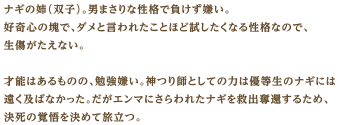 ナギの姉（双子）。男まさりな性格で負けず嫌い。好奇心の塊で、ダメと言われたことほど試したくなる性格なので、生傷がたえない。才能はあるものの、勉強嫌い。神つり師としての力は優等生のナギには遠く及ばなかった。だがエンマにさらわれたナギを救出奪還するため、決死の覚悟を決めて旅立つ。