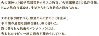 火の国神つり師学院初等科クラスの教官。「火天蓮華流」の免許皆伝。ドエス熱血指導ゆえ、生徒たちから鬼教官と恐れられる。ナギを取り戻すべく、旅立たんとするナミを止め、半年間の過酷な訓練を課し、教え導いた。額に貼られた桃色のバンソウコウには、失われたキビツ一族の過去が秘められている。