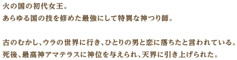 火の国の初代女王。あらゆる国の技を修めた最強にして特異な神つり師。古のむかし、ウラの世界に行き、ひとりの男と恋に落ちたと言われている。死後、最高神アマテラスに神位を与えられ、天界に引き上げられた。