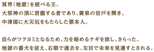 冥界（地獄）を統べる王。大邪神の頂に君臨する者であり、黄泉の岩戸を開き、中津国に大災厄をもたらした張本人。自らがツクヨミとなるため、力を秘めるナギを欲し、さらった。地獄の番犬を従え、右眼で過去を、左目で未来を見通すとされる。