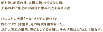 絶対神。創造の神。太陽の神。ツクヨミの姉。天界および地上の中津国に恵みの光を与える者。いにしえの大乱「ハル・メギドの戦い」で、妹のツクヨミを討ち、光の時代を勝ち取った。だが大災厄の直前、突如として姿を隠し、その消息はようとして知れず。