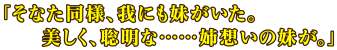 「そなた同様、我にも妹がいた。美しく、聡明な……姉想いの妹が。」