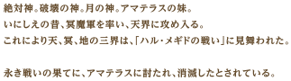絶対神。破壊の神。月の神。アマテラスの妹。いにしえの昔、冥魔軍を率い、天界に攻め入る。これにより天、冥、地の三界は、「ハル・メギドの戦い」に見舞われた。永き戦いの果てに、アマテラスに討たれ、消滅したとされている。