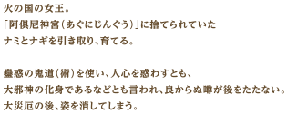 火の国の女王。「阿俱尼神宮（あぐにじんぐう）」に捨てられていたナミとナギを引き取り、育てる。蠱惑の鬼道（術）を使い、人心を惑わすとも、大邪神の化身であるなどとも言われ、良からぬ噂が後をたたない。大災厄の後、姿を消してしまう。