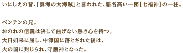 いにしえの昔、「雲海の大海賊」と言われた、悪名高い一団【七福神】の一柱。ベンテンの兄。おのれの信義は決して曲げない熱き心を持つ。大日如来に屈し、中津国に落とされた後は、火の国に封じられ、守護神となった。